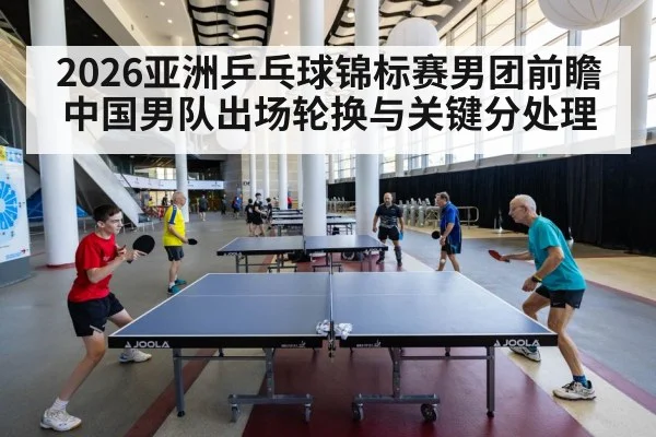 2026亚洲乒乓球锦标赛男团前瞻 中国男队出场轮换与关键分处理